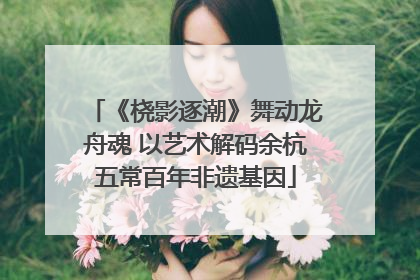 《桡影逐潮》舞动龙舟魂 以艺术解码余杭五常百年非遗基因