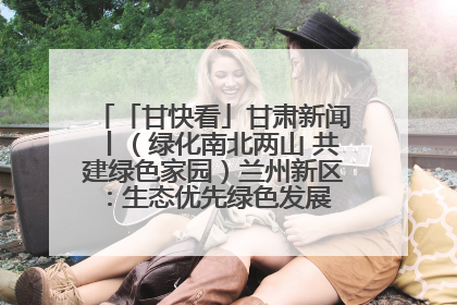 「甘快看」甘肃新闻丨（绿化南北两山 共建绿色家园）兰州新区：生态优先绿色发展 打造生态环保示范区