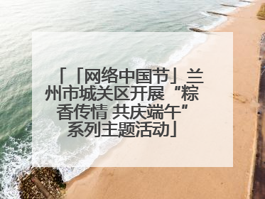 「网络中国节」兰州市城关区开展“粽香传情 共庆端午”系列主题活动