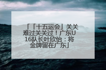「十五运会」关关难过关关过！广东U16队长叶欣怡：将金牌留在广东