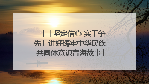 「坚定信心 实干争先」讲好铸牢中华民族共同体意识青海故事