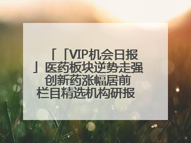 「VIP机会日报」医药板块逆势走强 创新药涨幅居前 栏目精选机构研报 优质公司区间最高涨34.9%