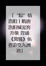 “粽”情洛阳丨隋唐洛阳城宠客升级 背诵《离骚》免费游览九洲池