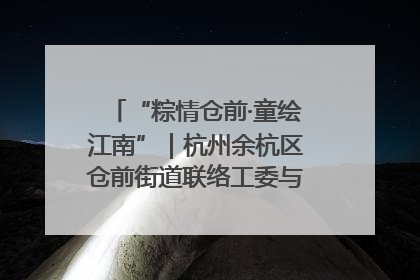 “粽情仓前·童绘江南”｜杭州余杭区仓前街道联络工委与辖区群众共度佳节