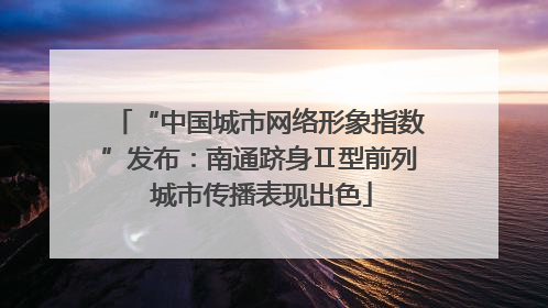 “中国城市网络形象指数”发布：南通跻身Ⅱ型前列 城市传播表现出色