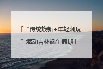 “传统焕新+年轻潮玩”燃动吉林端午假期