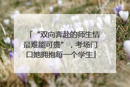 “双向奔赴的师生情最难能可贵”，考场门口她拥抱每一个学生