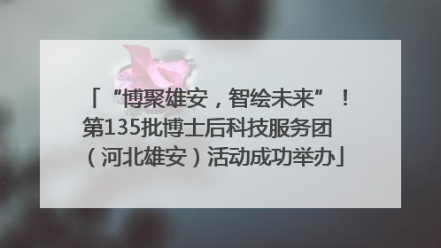 “博聚雄安，智绘未来”！第135批博士后科技服务团（河北雄安）活动成功举办