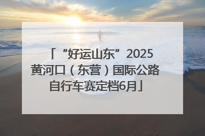 “好运山东”2025黄河口（东营）国际公路自行车赛定档6月