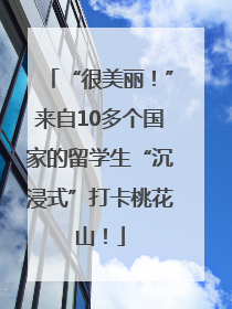 “很美丽！”来自10多个国家的留学生“沉浸式”打卡桃花山！