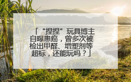 “捏捏”玩具博主自曝患癌，曾多次被检出甲醛、增塑剂等超标，还能玩吗？