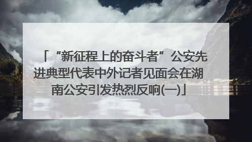 “新征程上的奋斗者”公安先进典型代表中外记者见面会在湖南公安引发热烈反响(一)