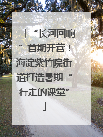 “长河回响”首期开营！海淀紫竹院街道打造暑期“行走的课堂”