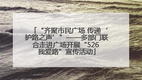 “齐聚市民广场 传递‘护路之声’”——多部门联合走进广场开展“526 我爱路”宣传活动