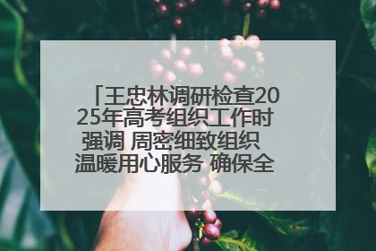 王忠林调研检查2025年高考组织工作时强调 周密细致组织 温暖用心服务 确保全省高考安全有序顺利