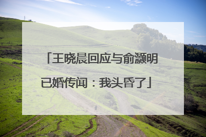 王晓晨回应与俞灏明已婚传闻：我头昏了