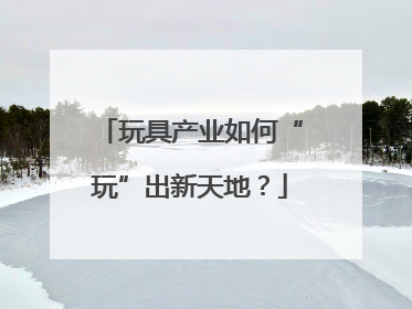 玩具产业如何“玩”出新天地？