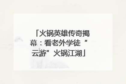 火锅英雄传奇揭幕：看老外学徒“云游”火锅江湖