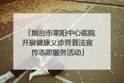 烟台市莱阳中心医院开展健康义诊暨普法宣传志愿服务活动