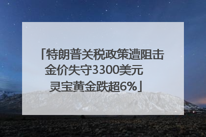 特朗普关税政策遭阻击金价失守3300美元 灵宝黄金跌超6%