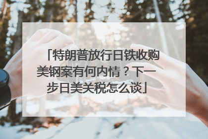 特朗普放行日铁收购美钢案有何内情？下一步日美关税怎么谈