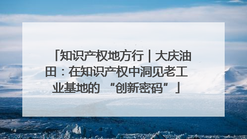 知识产权地方行｜大庆油田：在知识产权中洞见老工业基地的 “创新密码”