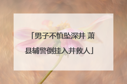 男子不慎坠深井 萧县辅警倒挂入井救人