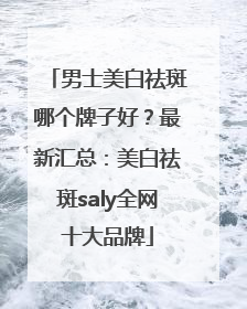 男士美白祛斑哪个牌子好？最新汇总：美白祛斑saly全网十大品牌