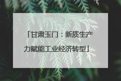 甘肃玉门：新质生产力赋能工业经济转型