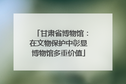甘肃省博物馆：在文物保护中彰显博物馆多重价值