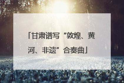 甘肃谱写“敦煌、黄河、非遗”合奏曲