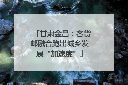 甘肃金昌：客货邮融合跑出城乡发展“加速度”