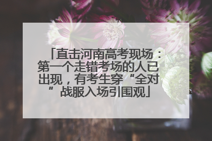直击河南高考现场：第一个走错考场的人已出现，有考生穿“全对”战服入场引围观