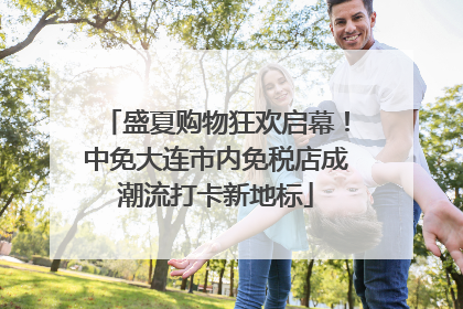 盛夏购物狂欢启幕！中免大连市内免税店成潮流打卡新地标
