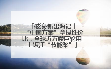 破浪·新出海记丨 “中国方案”拿捏性价比，全球近万艘巨轮用上镇江“节能桨”