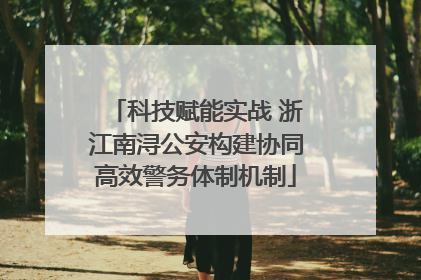 科技赋能实战 浙江南浔公安构建协同高效警务体制机制