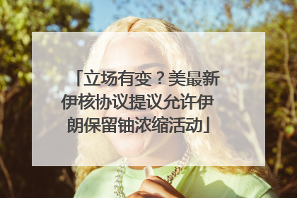 立场有变？美最新伊核协议提议允许伊朗保留铀浓缩活动