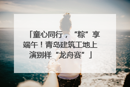 童心同行，“粽”享端午！青岛建筑工地上演别样“龙舟赛”