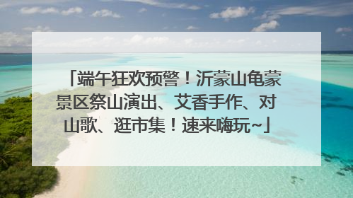 端午狂欢预警！沂蒙山龟蒙景区祭山演出、艾香手作、对山歌、逛市集！速来嗨玩~