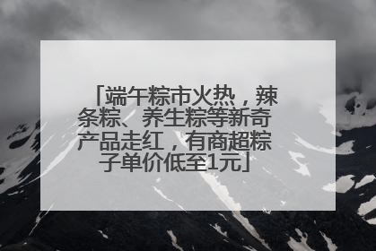 端午粽市火热，辣条粽、养生粽等新奇产品走红，有商超粽子单价低至1元