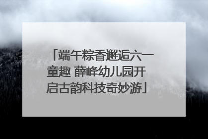 端午粽香邂逅六一童趣 薛峰幼儿园开启古韵科技奇妙游