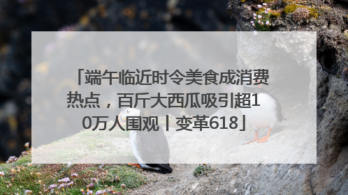 端午临近时令美食成消费热点，百斤大西瓜吸引超10万人围观丨变革618