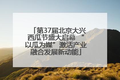 第37届北京大兴西瓜节盛大启幕 “以瓜为媒”激活产业融合发展新动能