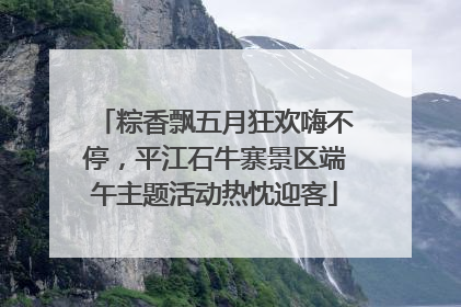 粽香飘五月狂欢嗨不停，平江石牛寨景区端午主题活动热忱迎客