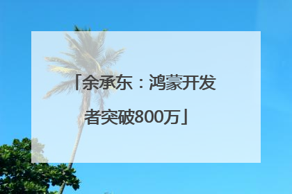 余承东：鸿蒙开发者突破800万