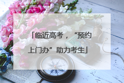 临近高考，“预约上门办”助力考生