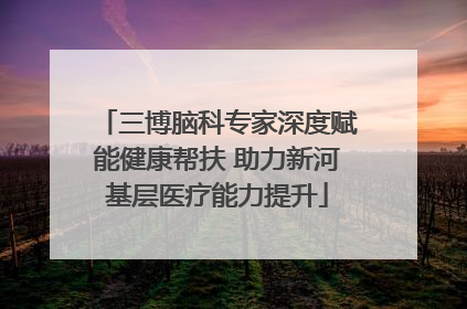 三博脑科专家深度赋能健康帮扶 助力新河基层医疗能力提升