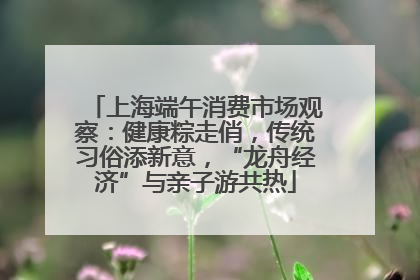 上海端午消费市场观察：健康粽走俏，传统习俗添新意，“龙舟经济”与亲子游共热