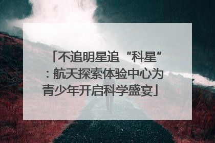 不追明星追“科星”：航天探索体验中心为青少年开启科学盛宴