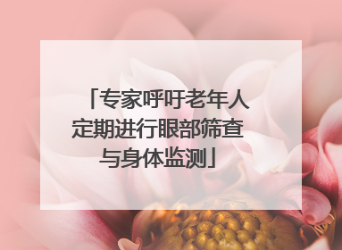 专家呼吁老年人定期进行眼部筛查与身体监测